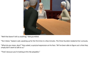 “Well that doesn’t tell us anything,” Kate grumbled.“Yes it does,” Kaylynn said, speaking up for the first time in a few minutes. The three founders looked at her curiously.“What do you mean, dear?” Ross asked, a quizzical expression on his face. “All I’ve been able to figure out is that they simply don’t want to talk to us.”“That’s because you’re looking at this like playables.”