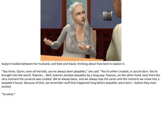 Kaylynn looked between her husband, and Kate and David, thinking about how best to explain it.“You three, Quinn, even all the kids, you’ve always been playables,” she said. “You’re either created, or you’re born. You’re brought into the world. Townies... Well, townies predate playables by a long way. Townies, on the other hand, exist from the very moment the universe was created. We’ve always been, and we always stay the same until the moment we move into a playable’s house. Because of that, we remember stuff that happened long before playables were born – before they even existed.“So what-”