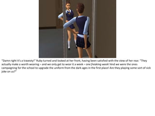 “Damn right it’s a travesty!” Ruby turned and looked at her front, having been satisfied with the view of her rear. “They actually make a worth wearing – and we only get to wear it a week – one freaking week! And we were the ones campaigning for the school to upgrade the uniform from the dark ages in the first place! Are they playing some sort of sick joke on us?”