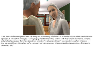 “Kate, please don’t interrupt me. What I’m telling you in something no townie – or ex-townie for that matter – had ever told a playable. It almost feels wrong but I know you guys need to know this,” Kaylynn said. “Ever since matchmakers, vampires and witches have existed there have been times when they’ve all vanished. I don’t know exactly how often it happens – time is a very different thing when you’re a townie – but I can remember it happening at least a dozen times. They always comes back but-”