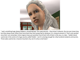 “-well, something huge always happens, something bad. The supernaturals – they know in advance. No one ever knew how, but they always knew. When they come back they start preparing for whatever it is, trying to prevent it. That’s only worked once that I can remember. Entire regions have just vanished. No all that’s left of them is the sea, or a lake – Twikkii Island used to be in the centre of a huge country called Twikkii – not it’s only big enough for a few hundred residents and tourists. Three Lakes used to be a massive mountain city, not it’s only a small town.”