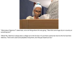 “What about Takemizu?” asked Kate, not at all liking where this was going. “Was that some huge city or a country or something too?”“What? No, Takemizu’s always been a village out in the Far East. It’s just there used to be more to the Far East than Takemizu. There even used to be playables living there, but they got wiped out too.”