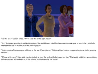 “So, this is it?” Gideon asked. “We’re sure this is the right place?”“Yes,” Ruby said, grinning broadly at the dorm. She could have a lot of fun here over the next year or so – in fact, she fully intended to have as much fun as she possibly could.“You’re positive? Because you said that at the last fifteen dorms,” Gideon wished he was exaggerating there. Unfortunately he wasn’t.“Of course I’m sure!” Ruby said, turning to look at him, the smile still playing on her lips. “That guide said there were sixteen different dorms. We’ve been to all the others, so this has to be the place!”