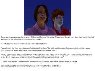 Gemma and Ivan were careful to ignore Gideon and Gemma’s bickering. They’d been doing it ever since they found the third wrong dorm and it had gotten tiresome pretty quickly.“So what do you think?” Gemma asked Ivan in a hushed voice.“It’s definitely the right one – I can see Todd’s door from here,” he said, nodding to the front doors. Indeed, there was a door opposite it, and it bore the picture of a sim who could only be Todd.“Yeah,” Gemma said. They were definitely in the right place now. “It’s a pity Todd’s only got a semester left until he moves to the Greek House. And kinda weird that the Académie lets anyone start mid-year.”“I know,” Ivan replied. “Ivan explained it to me once – so did Dad and ‘Melia, actually. None of it stuck.”Gemma chuckled for a moment, then glanced back over at her twin and Gideon.