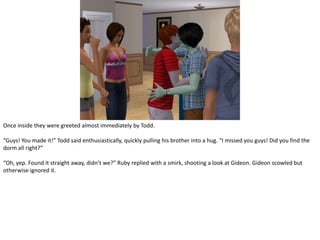 Once inside they were greeted almost immediately by Todd.“Guys! You made it!” Todd said enthusiastically, quickly pulling his brother into a hug. “I missed you guys! Did you find the dorm all right?”“Oh, yep. Found it straight away, didn’t we?” Ruby replied with a smirk, shooting a look at Gideon. Gideon scowled but otherwise ignored it.