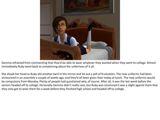 Gemma refrained from commenting that they’d be able to wear whatever they wanted when they went to college. Almost immediately Ruby went back to complaining about the unfairness of it all.She shook her head as Ruby did another twirl in the mirror and let out a yell of frustration. The new uniforms had been announced in an assembly a couple of weeks ago, and they’d all been given their today at lunch. The new uniforms would be compulsory from Monday. Plenty of people had questioned why, of course. After all, it was the last week before the seniors headed off to college. Personally Gemma didn’t really care, but Ruby was convinced it was a slight against them that they only got to wear them for a week before they finished high school and headed off to college.