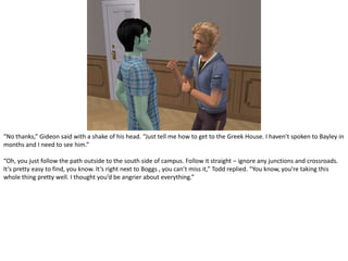 “No thanks,” Gideon said with a shake of his head. “Just tell me how to get to the Greek House. I haven’t spoken to Bayley in months and I need to see him.”“Oh, you just follow the path outside to the south side of campus. Follow it straight – ignore any junctions and crossroads. It’s pretty easy to find, you know. It’s right next to Boggs , you can’t miss it,” Todd replied. “You know, you’re taking this whole thing pretty well. I thought you’d be angrier about everything.”
