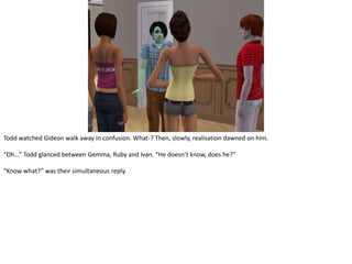 Todd watched Gideon walk away in confusion. What-? Then, slowly, realisation dawned on him.“Oh...” Todd glanced between Gemma, Ruby and Ivan. “He doesn’t know, does he?”“Know what?” was their simultaneous reply.