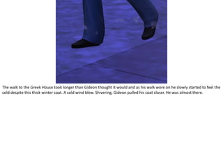 The walk to the Greek House took longer than Gideon thought it would and as his walk wore on he slowly started to feel the cold despite this thick winter coat. A cold wind blew. Shivering, Gideon pulled his coat closer. He was almost there.