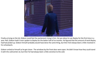 Finally arriving on the lot, Gideon could feel the excitement rising in him. He was about to see Bayley for the first time in a year. Hell, Gideon hadn’t even spoken to Bayley for the better half of six months. He figured that the amount of work Bayley had had picked up. Gideon himself probably would have done the same thing, but then he’d always been a little involved in his schoolwork.Gideon smiled to himself as he got closer.  The windows by the front door were open. He didn’t know how they could stand it with this cold winter air, but then he had always been a little sensitive to the cold.