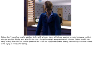 Gideon didn’t know how long he watched Bayley with whoever it was, all he knew was that he could look away, couldn’t even say anything. Finally, after what felt like hours though in reality it was probably only minutes, Gideon tore his eyes away. Shaking with emotion, Gideon walked off. He kicked the snow as he walked, walking off in the opposite direction he came, trying to sort out his feelings.