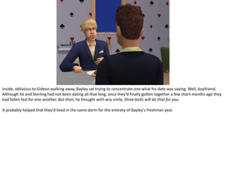 Inside, oblivious to Gideon walking away, Bayley sat trying to concentrate one what his date was saying. Well, boyfriend. Although he and Sterling had not been dating all that long, once they’d finally gotten together a few short months ago they had fallen fast for one another. But then, he thought with wry smile, three bolts will do that for you.It probably helped that they’d lived in the same dorm for the entirety of Bayley’s freshman year.