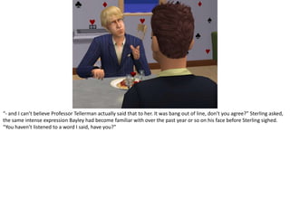 “- and I can’t believe Professor Tellerman actually said that to her. It was bang out of line, don’t you agree?” Sterling asked, the same intense expression Bayley had become familiar with over the past year or so on his face before Sterling sighed. “You haven’t listened to a word I said, have you?”