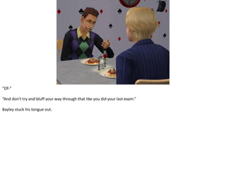 “Of-”“And don’t try and bluff your way through that like you did your last exam.”Bayley stuck his tongue out.