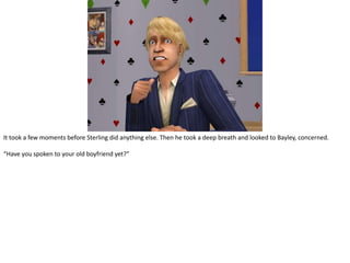 It took a few moments before Sterling did anything else. Then he took a deep breath and looked to Bayley, concerned.“Have you spoken to your old boyfriend yet?”