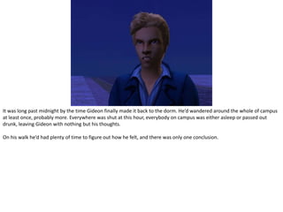 It was long past midnight by the time Gideon finally made it back to the dorm. He’d wandered around the whole of campus at least once, probably more. Everywhere was shut at this hour, everybody on campus was either asleep or passed out drunk, leaving Gideon with nothing but his thoughts.On his walk he’d had plenty of time to figure out how he felt, and there was only one conclusion.