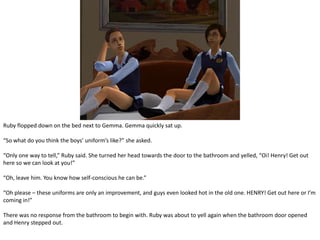 Ruby flopped down on the bed next to Gemma. Gemma quickly sat up.“So what do you think the boys’ uniform’s like?” she asked.“Only one way to tell,” Ruby said. She turned her head towards the door to the bathroom and yelled, “Oi! Henry! Get out here so we can look at you!”“Oh, leave him. You know how self-conscious he can be.”“Oh please – these uniforms are only an improvement, and guys even looked hot in the old one. HENRY! Get out here or I’m coming in!”There was no response from the bathroom to begin with. Ruby was about to yell again when the bathroom door opened and Henry stepped out.