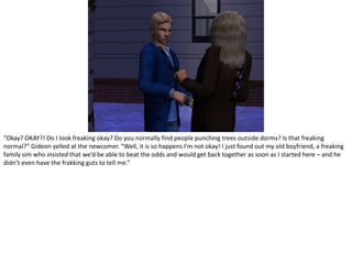“Okay? OKAY?! Do I look freaking okay? Do you normally find people punching trees outside dorms? Is that freaking normal?” Gideon yelled at the newcomer. “Well, it is so happens I’m not okay! I just found out my old boyfriend, a freaking family sim who insisted that we’d be able to beat the odds and would get back together as soon as I started here – and he didn’t even have the frakkingguts to tell me.”