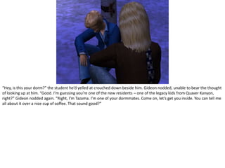 “Hey, is this your dorm?” the student he’d yelled at crouched down beside him. Gideon nodded, unable to bear the thought of looking up at him. “Good. I’m guessing you’re one of the new residents – one of the legacy kids from Quaver Kanyon, right?” Gideon nodded again. “Right, I’m Tazama. I’m one of your dormmates. Come on, let’s get you inside. You can tell me all about it over a nice cup of coffee. That sound good?”