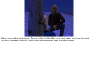 Gideon chanced a look up at the guy – Tazama. He had long blond hair, thick, round glasses and behind them dark, chocolatey brown eyes. He felt his cheeks heat up a little as nodded. Yeah, that did sound good.