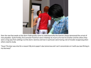 Over the next few weeks at the dorm Todd quickly came to understand why the townies always bemoaned the arrival of new playables. Quite frankly, first semester freshman were irritating! As much as he love his brother and the others they were a long way from settling in at the dorm. Gemma and Ivan in particular were having a bit of trouble recognising when others need to study.“Guys! The door was shut for a reason! My term paper’s due tomorrow and I can’t concentrate on it with you two flirting in my doorway!”