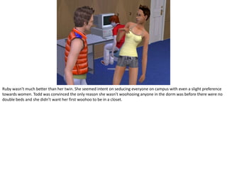 Ruby wasn’t much better than her twin. She seemed intent on seducing everyone on campus with even a slight preference towards women. Todd was convinced the only reason she wasn’t woohooing anyone in the dorm was before there were no double beds and she didn’t want her first woohoo to be in a closet.