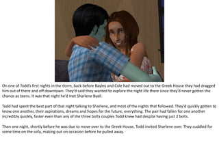 On one of Todd’s first nights in the dorm, back before Bayley and Cole had moved out to the Greek House they had dragged him out of there and off downtown. They’d said they wanted to explore the night life there since they’d never gotten the chance as teens. It was that night he’d met SharleneByall.Todd had spent the best part of that night talking to Sharlene, and most of the nights that followed. They’d quickly gotten to know one another, their aspirations, dreams and hopes for the future, everything. The pair had fallen for one another incredibly quickly, faster even than any of the three bolts couples Todd knew had despite having just 2 bolts.Then one night, shortly before he was due to move over to the Greek House, Todd invited Sharlene over. They cuddled for some time on the sofa, making out on occasion before he pulled away.