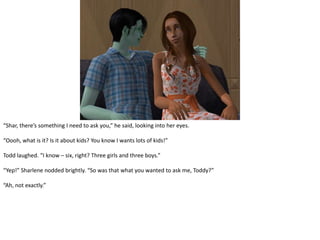 “Shar, there’s something I need to ask you,” he said, looking into her eyes. “Oooh, what is it? Is it about kids? You know I wants lots of kids!”Todd laughed. “I know – six, right? Three girls and three boys.”“Yep!” Sharlene nodded brightly. “So was that what you wanted to ask me, Toddy?”“Ah, not exactly.”