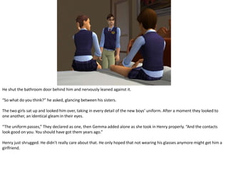 He shut the bathroom door behind him and nervously leaned against it.“So what do you think?” he asked, glancing between his sisters.The two girls sat up and looked him over, taking in every detail of the new boys’ uniform. After a moment they looked to one another, an identical gleam in their eyes.“The uniform passes,” They declared as one, then Gemma added alone as she took in Henry properly. “And the contacts look good on you. You should have got them years ago.”Henry just shrugged. He didn’t really care about that. He only hoped that not wearing his glasses anymore might get him a girlfriend.