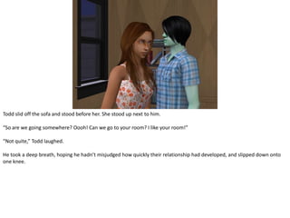 Todd slid off the sofa and stood before her. She stood up next to him.“So are we going somewhere? Oooh! Can we go to your room? I like your room!”“Not quite,” Todd laughed.He took a deep breath, hoping he hadn’t misjudged how quickly their relationship had developed, and slipped down onto one knee.