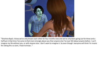 “SharleneByall, I know we’ve only known each other for four months now and we’ve only been going out for three and a half but in that time I’ve come to feel more strongly about you than anyone else I’ve ever felt about anyone before. I can’t imagine my life without you, or with anyone else. I don’t want to imagine it. So even though  everyone will think I’m insane for asking this so soon, I have to know...”
