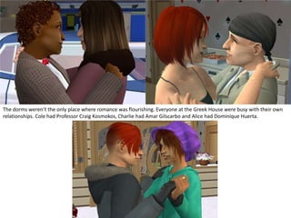 The dorms weren’t the only place where romance was flourishing. Everyone at the Greek House were busy with their own relationships. Cole had Professor Craig Kosmokos, Charlie had AmarGilscarbo and Alice had Dominique Huerta.