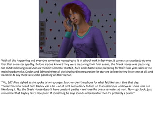 With all this happening and everyone somehow managing to fit in school work in between, it came as a surprise to no one that that semester sped by. Before anyone knew it they were preparing their final exams, the Greek House was preparing for Todd to moving in as soon as the next semester started, Alice and Charlie were preparing for their final year. Back in the main hood Amelia, Declan and Edmund were all working hard in preparation for starting college in very little time at all, and needless to say there was some panicking on their behalf.“No, Ed,” Alice sighed as she spoke to her youngest brother over the phone for what felt like tenth time that day. “Everything you heard from Bayley was a lie – no, it isn’t compulsory to turn up to class in your underwear, some sims just like doing it. No, the Greek House doesn’t have constant parties – we have like one a semester at most. No – ugh, look, just remember that Bayley has 1 nice point. If something he says sounds unbelievable then it’s probably a prank.”
