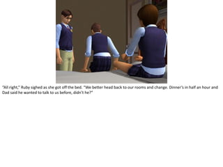 “All right,” Ruby sighed as she got off the bed. “We better head back to our rooms and change. Dinner’s in half an hour and Dad said he wanted to talk to us before, didn’t he?”