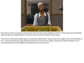 It turned out he did. Less than ten minutes later the three teens were changed out of their uniforms and sat at the kitchen table with David. He looked between the three of them and then started to speak slowly.“Girls, Henry,” David said, trying to figure out how best to phrase this. “As you know we’re a legacy, and I need to choose an heir.  I promised myself years ago I’d decide by the time you girls left for college, and lately I’ve been thinking of it a lot. You’ve each got your own strengths that would help you so much as heir.”