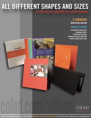 ALL DIFFERENT SHAPES AND SIZES
                                                       to help attract, educate and retain students...

                                                                                                                 E-SHOWCASE
                                                                                                             University Spread
                                                                                                             PRODUCT FEATURES
                                                                                                             Custom Recruitment Kits
                                                                                                                    Campaign Mailers
                                                                                                                Foundation Packages
                                                                                                         Retention Program Materials
                                                                                                           Student Organization Tools




colad.com/college
Please visit our website and contact Julie Schemm at 800.950.1755 or jschemm@colad.com for more innovative solutions to your packaging needs.
 