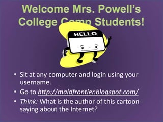 Welcome Mrs. Powell’s College Comp Students! Sit at any computer and login using your username.  Go to http://maldfrontier.blogspot.com/ Think: What is the author of this cartoon saying about the Internet? 