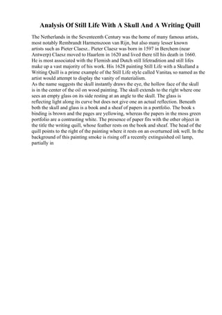 Analysis Of Still Life With A Skull And A Writing Quill
The Netherlands in the Seventeenth Century was the home of many famous artists,
most notably Rembrandt Harmenszoon van Rijn, but also many lesser known
artists such as Pieter Claesz.. Pieter Claesz was born in 1597 in Berchem (near
Antwerp) Claesz moved to Haarlem in 1620 and lived there till his death in 1660.
He is most associated with the Flemish and Dutch still lifetradition and still lifes
make up a vast majority of his work. His 1628 painting Still Life with a Skulland a
Writing Quill is a prime example of the Still Life style called Vanitas, so named as the
artist would attempt to display the vanity of materialism.
As the name suggests the skull instantly draws the eye, the hollow face of the skull
is in the center of the oil on wood painting. The skull extends to the right where one
sees an empty glass on its side resting at an angle to the skull. The glass is
reflecting light along its curve but does not give one an actual reflection. Beneath
both the skull and glass is a book and a sheaf of papers in a portfolio. The book s
binding is brown and the pages are yellowing, whereas the papers in the moss green
portfolio are a contrasting white. The presence of paper fits with the other object in
the title the writing quill, whose feather rests on the book and sheaf. The head of the
quill points to the right of the painting where it rests on an overturned ink well. In the
background of this painting smoke is rising off a recently extinguished oil lamp,
partially in
 