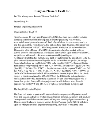 Essay on Pleasure Craft Inc.
To: The Management Team of Pleasure Craft INC.
From:Group A+
Subject: Expanding Production
Date:September 29, 2010
Since beginning 40 years ago, Pleasure Craft INC. has been successful in both the
domestic and international marketplace. Currently producing two products,
snowmobiles and personal watercraft, both of which have become mature markets
and thus giving little room to grow, two options have been determined to further the
growth of Pleasure Craft INC.. First being to start production on outboard motors.
This option allows Pleasure Craft INC. to remain in a familiar market, utilizing
current contacts and sales tactics. The second option draws upon Pleasure Craft INC.
s experience with small ... Show more content on Helpwriting.net ...
As Pleasure Craft Inc. has publicly held debt; we determined the cost of debt to be the
yield to maturity on the outstanding debt on the outboard motor project, so using a
financial calculator we establish the YTM to be equal to 2.4827%. Because this is a
Semi annual compounding, rd = YTM * 2 = 4.9654%; for the cost of equity (Rf + ОІ
(Rm Rf)): 12.8420%. The WACC is the discount rate of the projects WACC = rd * (1
Td) * D/V + (re * E/ V) = 4.9654% (1 35%) * 30% + 12.8420% * 70% = 0.0996, so
the WACC is determined to be 9.96% for outboard motors project. The NPV of this
project is positive and equal to $35,630,973.63, the IRR for the outboard motors
has calculated to be 8%. From these calculation we can know the project s beta is
lower than project front end loader project and the risk is lower also; from the
decision rule the NPV 0 and IRR R, so we choose the outboard motor project.
The Front End Loader Project
The front end loader project would require that the company would produce small
front end loaders and sell its product to construction companies, farmers and ranchers
through retail establishments and to the military and municipal government directly.
This is a completely new business venture for the Pleasure Crafts INC. It will draw
upon its strengths in small engine manufacturing. However, to make the final
 