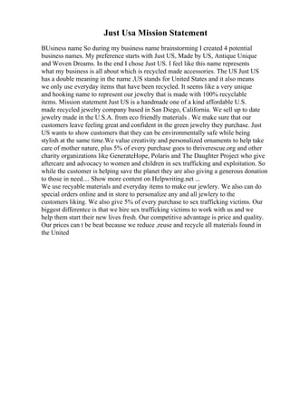 Just Usa Mission Statement
BUsiness name So during my business name brainstorming I created 4 potential
business names. My preference starts with Just US, Made by US, Antique Unique
and Woven Dreams. In the end I chose Just US. I feel like this name represents
what my business is all about which is recycled made accessories. The US Just US
has a double meaning in the name ,US stands for United States and it also means
we only use everyday items that have been recycled. It seems like a very unique
and hooking name to represent our jewelry that is made with 100% recyclable
items. Mission statement Just US is a handmade one of a kind affordable U.S.
made recycled jewelry company based in San Diego, California. We sell up to date
jewelry made in the U.S.A. from eco friendly materials . We make sure that our
customers leave feeling great and confident in the green jewelry they purchase. Just
US wants to show customers that they can be environmentally safe while being
stylish at the same time.We value creativity and personalized ornaments to help take
care of mother nature, plus 5% of every purchase goes to thriverescue.org and other
charity organizations like GenerateHope, Polaris and The Daughter Project who give
aftercare and advocacy to women and children in sex trafficking and exploitation. So
while the customer is helping save the planet they are also giving a generous donation
to those in need.... Show more content on Helpwriting.net ...
We use recyable materials and everyday items to make our jewlery. We also can do
special orders online and in store to personalize any and all jewlery to the
customers liking. We also give 5% of every purchase to sex trafficking victims. Our
biggest differentce is that we hire sex trafficking victims to work with us and we
help them start their new lives fresh. Our competitive advantage is price and quality.
Our prices can t be beat because we reduce ,reuse and recycle all materials found in
the United
 