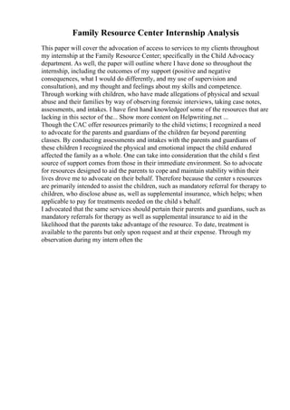 Family Resource Center Internship Analysis
This paper will cover the advocation of access to services to my clients throughout
my internship at the Family Resource Center; specifically in the Child Advocacy
department. As well, the paper will outline where I have done so throughout the
internship, including the outcomes of my support (positive and negative
consequences, what I would do differently, and my use of supervision and
consultation), and my thought and feelings about my skills and competence.
Through working with children, who have made allegations of physical and sexual
abuse and their families by way of observing forensic interviews, taking case notes,
assessments, and intakes. I have first hand knowledgeof some of the resources that are
lacking in this sector of the... Show more content on Helpwriting.net ...
Though the CAC offer resources primarily to the child victims; I recognized a need
to advocate for the parents and guardians of the children far beyond parenting
classes. By conducting assessments and intakes with the parents and guardians of
these children I recognized the physical and emotional impact the child endured
affected the family as a whole. One can take into consideration that the child s first
source of support comes from those in their immediate environment. So to advocate
for resources designed to aid the parents to cope and maintain stability within their
lives drove me to advocate on their behalf. Therefore because the center s resources
are primarily intended to assist the children, such as mandatory referral for therapy to
children, who disclose abuse as, well as supplemental insurance, which helps; when
applicable to pay for treatments needed on the child s behalf.
I advocated that the same services should pertain their parents and guardians, such as
mandatory referrals for therapy as well as supplemental insurance to aid in the
likelihood that the parents take advantage of the resource. To date, treatment is
available to the parents but only upon request and at their expense. Through my
observation during my intern often the
 