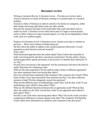 literature review
Writing a Literature Review A literature review... Provides an overview and a
critical evaluation of a body of literature relating to a research topic or a research
problem.
Analyzes a body of literature in order to classify it by themes or categories, rather
than simply discussing individual works one after another.
Presents the research and ideas of the field rather than each individual work or
author by itself. A literature review often forms part of a larger research project,
such as within a thesis (or major research paper), or it may be an independent written
work, such as a synthesis paper.
Purpose of a literature review A literature review situates your topic in relation to
previous ... Show more content on Helpwriting.net ...
Do they allow the author to address your research question effectively? Is each
argument or point based on relevant research?
If not, why?
What theoretical approach does the author adopt? Does it allow the researcher to
make convincing points and draw convincing conclusions? Are the author s biases
and presuppositions openly presented, or do you have to identify them indirectly? If
so, why?
Overall, how convincing is the argument? Are the conclusions relevant to the field of
study? Questions for comparing works
What are the main arguments? Do the authors make similar or different arguments?
Are some arguments more convincing than others?
How has research been conducted in the literature? How extensive has it been? What
kinds of data 3 have been presented? How pertinent are they? Are there sufficient
amounts of data? Do they adequately answer the questions?
What are the different types of methodologies used? How well do they work? Is one
methodology more effective than others? Why?
What are the different theoretical frameworks or approaches used? What do they
allow the authors to do? How well do they work? Is one approach more effective
than others? Why?
Overall, is one work more convincing than others? Why? Or are the works you have
compared too different to evaluate against each other? The Academic WritingHelp
Centre offers more information on synthesis and evaluation in the discussion
 