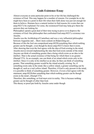 Gods Existence Essay
Almost everyone at some particular point in his or her life has challenged the
existence of God. This may happen for a number of reasons. For example he or she
might have been at a point in their life when their faith alone was just not enough for
them to believe. Humans have a natural instinct to find reasons for events that can
amp;#8217;t be explained. For some, the existenceof God may help give them the
answers they are looking for.
Philosophers spend a great deal of their time trying to prove or to disprove the
existence of God. One philosopher that confronted God amp;#8217;s existence was
Anselm.
Anselm was the Archbishop of Canterbury and was a very influential philosopher
between Augustine and ... Show more content on Helpwriting.net ...
Because of this the fool can comprehend amp;#8220;something than which nothing
greater can be thought ; even though he doesn amp;#8217;t know that it exists.
After showing that even the fool agrees with the idea of God existing in the mind,
Anselm moves toward implementing the idea that God exists outside of the mind.
Anyone can think of something greater than a being which exists as an idea in the
intellect. That is the actual existence of that being for which there is no greater
(Stumpf 373). As an example, one can think of an island which exists only in his
intellect. Since it is only in his intellect as an idea, he then can think of something
greater. That something greater would be the island actually existing. So, if
something exists only in the mind, like a yellow island, a greater something can be
thought of, such as a real yellow island. Therefore, if God is only present in the mind,
it is possible to think of something greater. However, if even a fool agrees with the
statement, amp;#8220;that something than which nothing greater can be though
exists in the mind ; (Stumpf 373).
Therefore, this something, or God must exist in reality. This is because nothing
greater can be thought of other than God.
This theory or proof put forth by Anselm came under though
 