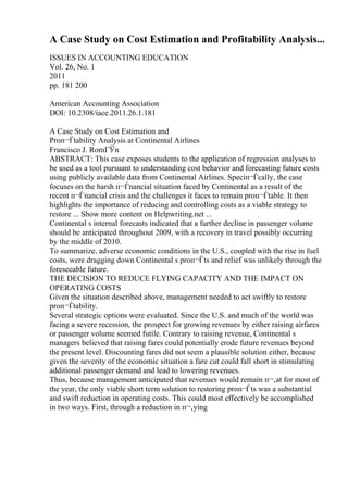 A Case Study on Cost Estimation and Profitability Analysis...
ISSUES IN ACCOUNTING EDUCATION
Vol. 26, No. 1
2011
pp. 181 200
American Accounting Association
DOI: 10.2308/iace.2011.26.1.181
A Case Study on Cost Estimation and
Proп¬Ѓtability Analysis at Continental Airlines
Francisco J. RomГЎn
ABSTRACT: This case exposes students to the application of regression analyses to
be used as a tool pursuant to understanding cost behavior and forecasting future costs
using publicly available data from Continental Airlines. Speciп¬Ѓcally, the case
focuses on the harsh п¬Ѓnancial situation faced by Continental as a result of the
recent п¬Ѓnancial crisis and the challenges it faces to remain proп¬Ѓtable. It then
highlights the importance of reducing and controlling costs as a viable strategy to
restore ... Show more content on Helpwriting.net ...
Continental s internal forecasts indicated that a further decline in passenger volume
should be anticipated throughout 2009, with a recovery in travel possibly occurring
by the middle of 2010.
To summarize, adverse economic conditions in the U.S., coupled with the rise in fuel
costs, were dragging down Continental s proп¬Ѓts and relief was unlikely through the
foreseeable future.
THE DECISION TO REDUCE FLYING CAPACITY AND THE IMPACT ON
OPERATING COSTS
Given the situation described above, management needed to act swiftly to restore
proп¬Ѓtability.
Several strategic options were evaluated. Since the U.S. and much of the world was
facing a severe recession, the prospect for growing revenues by either raising airfares
or passenger volume seemed futile. Contrary to raising revenue, Continental s
managers believed that raising fares could potentially erode future revenues beyond
the present level. Discounting fares did not seem a plausible solution either, because
given the severity of the economic situation a fare cut could fall short in stimulating
additional passenger demand and lead to lowering revenues.
Thus, because management anticipated that revenues would remain п¬‚at for most of
the year, the only viable short term solution to restoring proп¬Ѓts was a substantial
and swift reduction in operating costs. This could most effectively be accomplished
in two ways. First, through a reduction in п¬‚ying
 