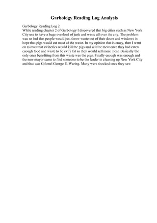 Garbology Reading Log Analysis
Garbology Reading Log 2
While reading chapter 2 of Garbology I discovered that big cities such as New York
City use to have a huge overload of junk and waste all over the city. The problem
was so bad that people would just throw waste out of their doors and windows in
hope that pigs would eat most of the waste. In my opinion that is crazy, then I went
on to read that swineries would kill the pigs and sell the meat once they had eaten
enough food and waste to be extra fat so they would sell more meat. Basically the
only ones benefiting from this waste was the pigs. Finally enough was enough and
the new mayor came to find someone to be the leader in cleaning up New York City
and that was Colonel George E. Waring. Many were shocked once they saw
 