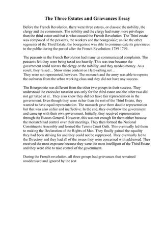 The Three Estates and Grievances Essay
Before the French Revolution, there were three estates, or classes: the nobility, the
clergy and the commoners. The nobility and the clergy had many more privileges
than the third estate and that is what caused the French Revolution. The Third estate
was composed of the peasants, the workers and the bourgeoisie; unlike the other
segments of the Third Estate, the bourgeoisie was able to communicate its grievances
to the public during the period after the French Revolution: 1789 1799.
The peasants in the French Revolution had many un communicated complaints. The
peasants felt they were being taxed too heavily. This was true because the
government could not tax the clergy or the nobility, and they needed money. As a
result, they raised ... Show more content on Helpwriting.net ...
They were not represented, however. The monarch and the army was able to repress
the outbursts from the urban working class and they did not have any success.
The Bourgeoisie was different from the other two groups in their success. They
understood the excessive taxation was only for the third estate and the other two did
not get taxed at al.. They also knew they did not have fair representation in the
government. Even though they were richer than the rest of the Third Estate, they
wanted to have equal representation. The monarch gave them double representation
but that was also unfair and ineffective. In the end, they overthrew the government
and came up with their own government. Initially, they received representation
through the Estates General. However, this was not enough for them either because
the monarch had control over their meetings. They then formed the National
Constituents Assembly and formed the Tennis Court Oath. This eventually led them
to making the Declaration of the Rights of Man. They finally gained the equality
they had been striving for and they could not be suppressed. They eventually led to
the Directory and they had all of the issues they were concerned with addressed. They
received the most exposure because they were the most intelligent of the Third Estate
and they were able to take control of the government.
During the French revolution, all three groups had grievances that remained
unaddressed and ignored by the rest
 