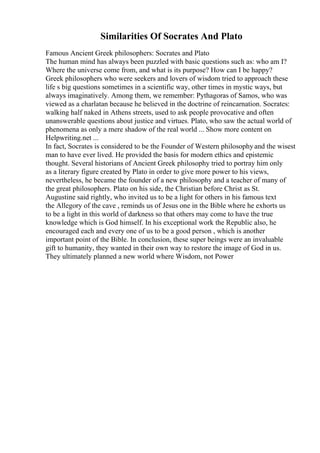 Similarities Of Socrates And Plato
Famous Ancient Greek philosophers: Socrates and Plato
The human mind has always been puzzled with basic questions such as: who am I?
Where the universe come from, and what is its purpose? How can I be happy?
Greek philosophers who were seekers and lovers of wisdom tried to approach these
life s big questions sometimes in a scientific way, other times in mystic ways, but
always imaginatively. Among them, we remember: Pythagoras of Samos, who was
viewed as a charlatan because he believed in the doctrine of reincarnation. Socrates:
walking half naked in Athens streets, used to ask people provocative and often
unanswerable questions about justice and virtues. Plato, who saw the actual world of
phenomena as only a mere shadow of the real world ... Show more content on
Helpwriting.net ...
In fact, Socrates is considered to be the Founder of Western philosophyand the wisest
man to have ever lived. He provided the basis for modern ethics and epistemic
thought. Several historians of Ancient Greek philosophy tried to portray him only
as a literary figure created by Plato in order to give more power to his views,
nevertheless, he became the founder of a new philosophy and a teacher of many of
the great philosophers. Plato on his side, the Christian before Christ as St.
Augustine said rightly, who invited us to be a light for others in his famous text
the Allegory of the cave , reminds us of Jesus one in the Bible where he exhorts us
to be a light in this world of darkness so that others may come to have the true
knowledge which is God himself. In his exceptional work the Republic also, he
encouraged each and every one of us to be a good person , which is another
important point of the Bible. In conclusion, these super beings were an invaluable
gift to humanity, they wanted in their own way to restore the image of God in us.
They ultimately planned a new world where Wisdom, not Power
 