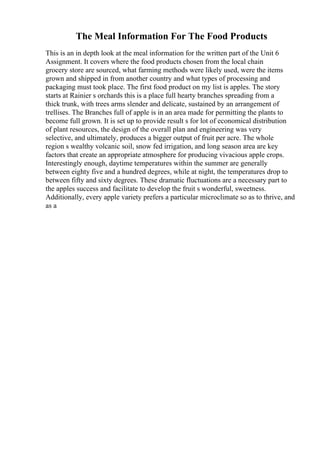 The Meal Information For The Food Products
This is an in depth look at the meal information for the written part of the Unit 6
Assignment. It covers where the food products chosen from the local chain
grocery store are sourced, what farming methods were likely used, were the items
grown and shipped in from another country and what types of processing and
packaging must took place. The first food product on my list is apples. The story
starts at Rainier s orchards this is a place full hearty branches spreading from a
thick trunk, with trees arms slender and delicate, sustained by an arrangement of
trellises. The Branches full of apple is in an area made for permitting the plants to
become full grown. It is set up to provide result s for lot of economical distribution
of plant resources, the design of the overall plan and engineering was very
selective, and ultimately, produces a bigger output of fruit per acre. The whole
region s wealthy volcanic soil, snow fed irrigation, and long season area are key
factors that create an appropriate atmosphere for producing vivacious apple crops.
Interestingly enough, daytime temperatures within the summer are generally
between eighty five and a hundred degrees, while at night, the temperatures drop to
between fifty and sixty degrees. These dramatic fluctuations are a necessary part to
the apples success and facilitate to develop the fruit s wonderful, sweetness.
Additionally, every apple variety prefers a particular microclimate so as to thrive, and
as a
 