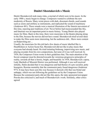 Dmitri Shostakovich s Music
Dmitri Shostakovich took many risks, a myriad of which were in his music. In the
early 1900 s, music began to change. Composers wanted to celebrate the new
modernity of Russia. Many wrote pieces with dark, dissonant chords, used sounds
such as sirens and artillery as instruments, and replicated the sound of machinery
(Anderson 481). These sounds were a musical illustration of the futurist movement of
this time, rejecting past traditions of art. Never before had musicsounded like this,
and futurism was an important point in music history. Young Dmitri also played
music for films. Back in this time, there were musicians in the theatre playing along
to the film, because the movies did not have sound. Shostakovich tried several ideas
to make the films seem more interesting, but the audiences did... Show more content
on Helpwriting.net ...
Usually, the musicians for this job had a few sheets of music labelled She is
Heartbroken or Action Scene but, Shostakovich did not like to play music that
everyone had already heard. He tried imitating birdsong, improvising new music, and
playing excerpts from his own compositions, but none of it was well received. In
1934, the Composers Union wrote in their guidelines that, The main attention of the
Soviet composer must be directed towards the victorious progressive principles of
reality, towards all that is heroic, bright, and beautiful. In 1934, Shostakovich s opera,
Lady Macbeth of Mtsensk District was performed. Although it was well received
initially, Stalin decided that it was dangerous and had themes of a pre socialist, petty
bourgeois, Russian mentality that the communist party found dangerous (Anderson
977). It may have been seen this way because it showed a life that was brutal and
unhappy, which was not following the guidelines set by the Composers Union.
Because the communist party did not like this opera, the state sponsored newspaper
Pravda also criticized it, and much of Shostakovich s work. Similarly, other critics
agreed
 