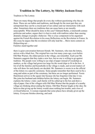 Tradition in The Lottery, by Shirley Jackson Essay
Tradition in The Lottery
There are many things that people do every day without questioning why they do
them. These are our habits and traditions, and though for the most part they are
unimportant they can be a crucial part of our culture and our interactions with each
other. Sometimes there are traditions that can cause harm or are morally
unacceptable. What should be done in this case? Edmund Burke, a nineteenth century
politician and author, argues that it is best to stick with tradition rather than causing
dramatic changes in people s behavior. This is a key component in his argument
against the French Revolution in his essay Reflections on the Revolution in France. In
this essay he argues that the revolution will only lead the ... Show more content on
Helpwriting.net ...
Families stand together and
there is quiet conversation between friends. Mr. Summers, who runs the lottery,
arrives with a black box. The original box was lost many years ago, even before
Old Man Warner, the oldest person in the village, can remember. Each year Mr.
Summers suggests that they make a new box, but no one is willing to go against
tradition. The people were willing to use slips of paper instead of woodchips as
markers, as the village had grown too large for the wood chips to fit in the box. A
list of all the families and households in the village is made, and several matters of
who will draw for each family are decided. Mr. Summers is sworn in as the official
of the lottery in a specific ceremony. Some people remember that there used to be a
song and salute as part of the ceremony, but these are no longer performed. Tessie
Hutchinson arrives in the square late because she has forgotten what day it was.
She joins her husband and children before the lottery can begin. Mr. Summers
explains the lottery s rules: each family will be called up to the box and draw a
slip of paper. One of the villagers tells Old Man Warner that the people of a nearby
village are thinking about ending the lottery. Old Man Warner laughs at the idea. He
believes that giving up the lottery would cause nothing but trouble, and a loss of
civilized behavior. A woman responds that some places have already given up the
lottery. Everyone finishes drawing, and each
 